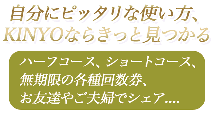 自分にピッタリな使い方、KINYOならきっと見つかる、ハーフコース、ショートコース、無期限の各種回数券、お友達やご夫婦でシェア、定期定額制....